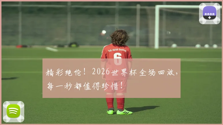 精彩绝伦！2026世界杯全场回放，每一秒都值得珍惜！