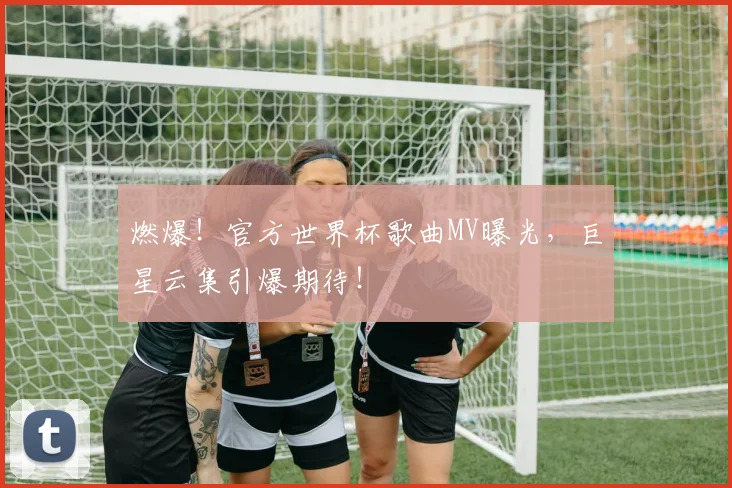 燃爆！官方世界杯歌曲MV曝光，巨星云集引爆期待！