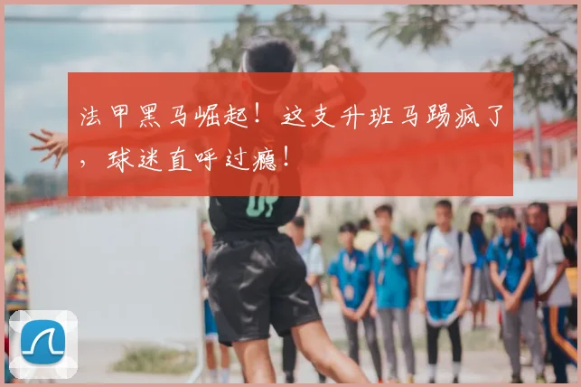 法甲黑马崛起!这支升班马踢疯了,球迷直呼过瘾!
