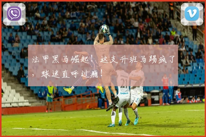 法甲黑马崛起!这支升班马踢疯了,球迷直呼过瘾!