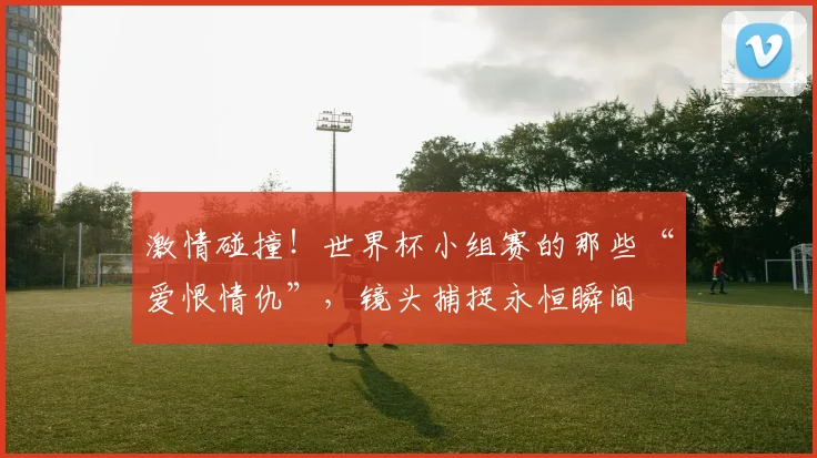 激情碰撞！世界杯小组赛的那些“爱恨情仇”，镜头捕捉永恒瞬间