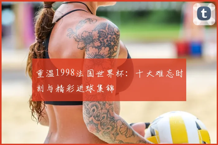 重温1998法国世界杯:十大难忘时刻与精彩进球集锦