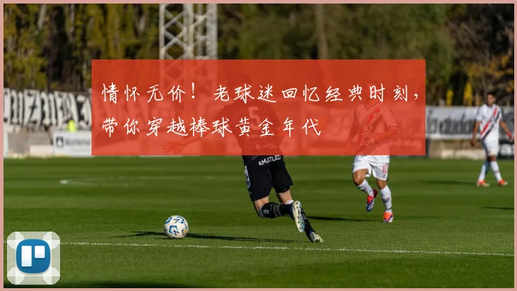 情怀无价！老球迷回忆经典时刻，带你穿越棒球黄金年代