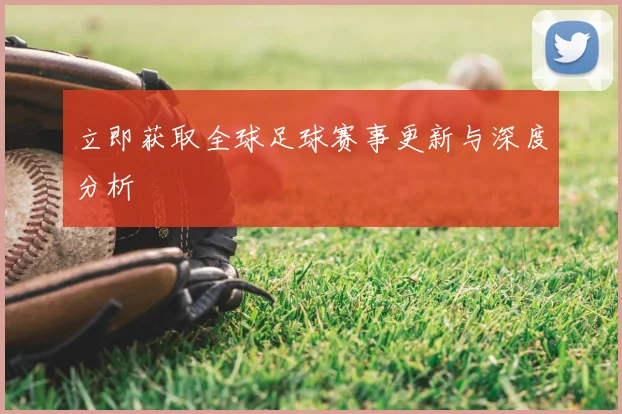 立即获取全球足球赛事更新与深度分析