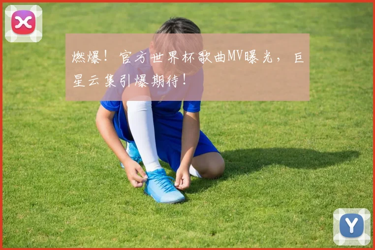 燃爆！官方世界杯歌曲MV曝光，巨星云集引爆期待！