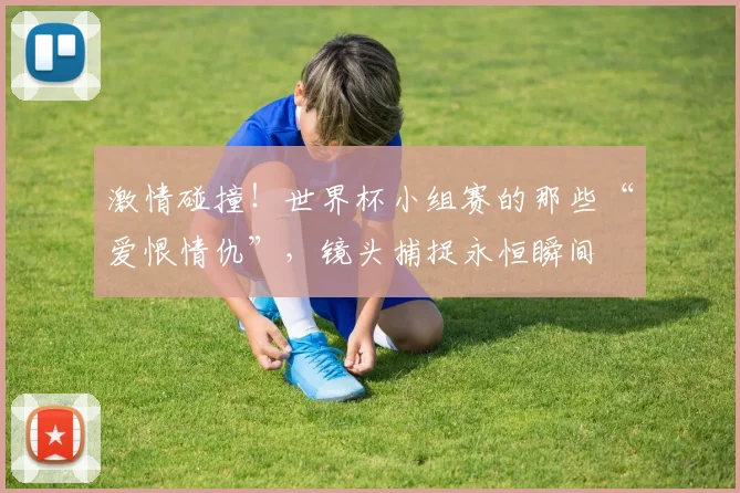 激情碰撞！世界杯小组赛的那些“爱恨情仇”，镜头捕捉永恒瞬间