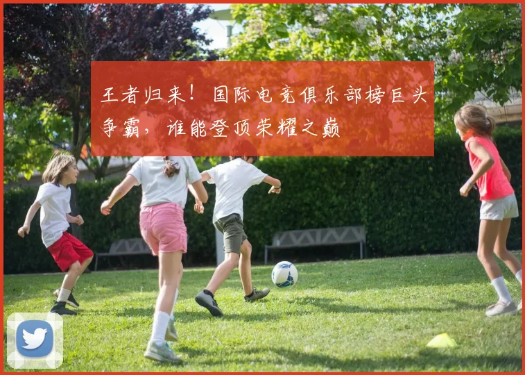 王者归来！国际电竞俱乐部榜巨头争霸，谁能登顶荣耀之巅