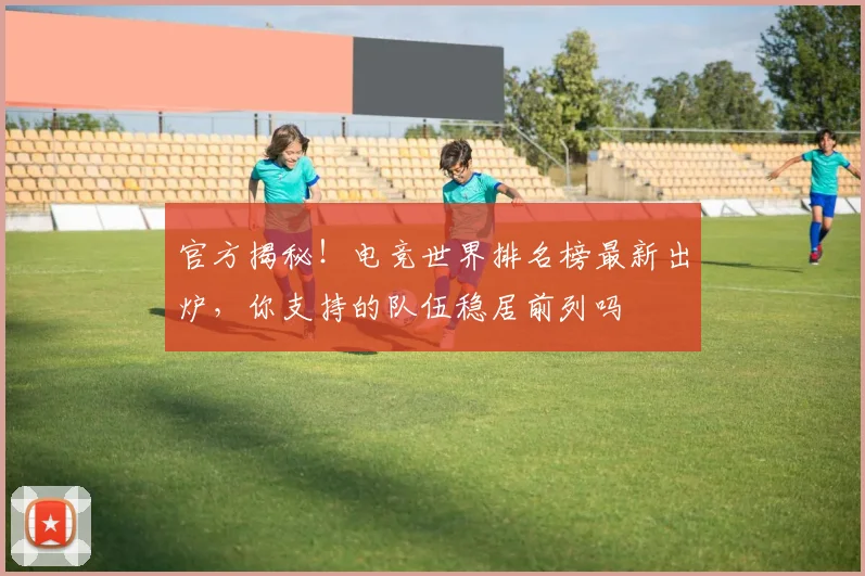 官方揭秘！电竞世界排名榜最新出炉，你支持的队伍稳居前列吗