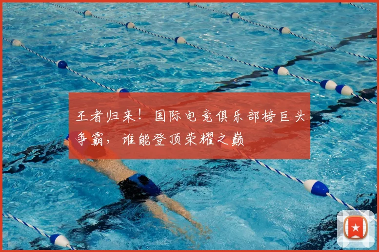 王者归来！国际电竞俱乐部榜巨头争霸，谁能登顶荣耀之巅