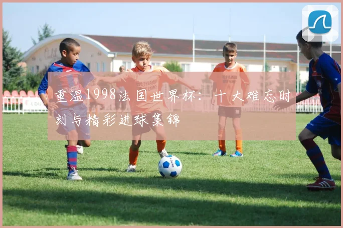 重温1998法国世界杯：十大难忘时刻与精彩进球集锦